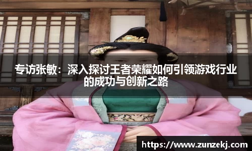 专访张敏：深入探讨王者荣耀如何引领游戏行业的成功与创新之路