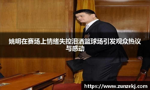 姚明在赛场上情绪失控泪洒篮球场引发观众热议与感动