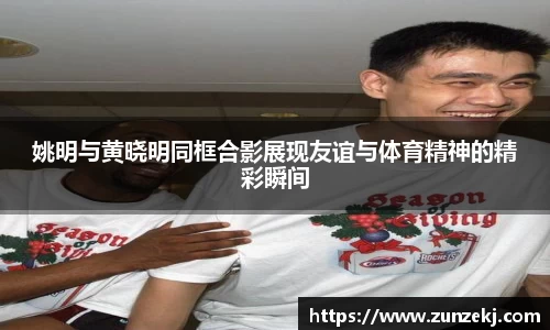 姚明与黄晓明同框合影展现友谊与体育精神的精彩瞬间