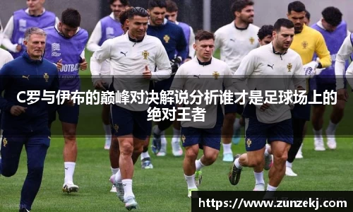 C罗与伊布的巅峰对决解说分析谁才是足球场上的绝对王者