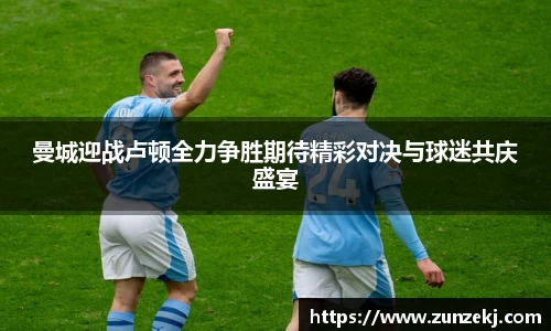 曼城迎战卢顿全力争胜期待精彩对决与球迷共庆盛宴