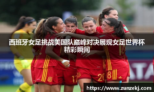 西班牙女足挑战美国队巅峰对决展现女足世界杯精彩瞬间