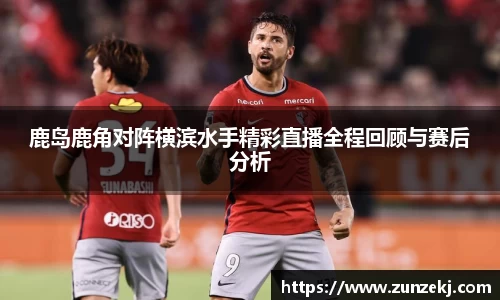 鹿岛鹿角对阵横滨水手精彩直播全程回顾与赛后分析